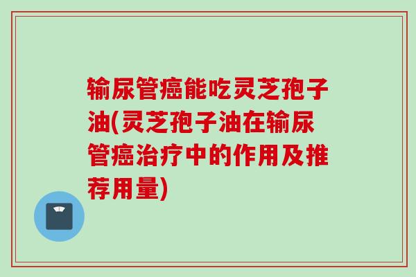 输尿管癌能吃灵芝孢子油(灵芝孢子油在输尿管癌治疗中的作用及推荐用量)