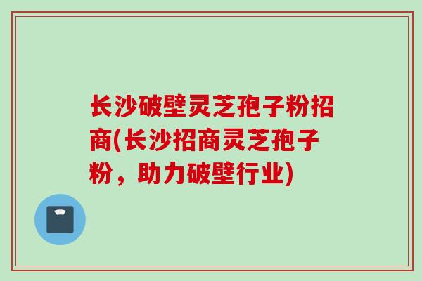 长沙破壁灵芝孢子粉招商(长沙招商灵芝孢子粉，助力破壁行业)
