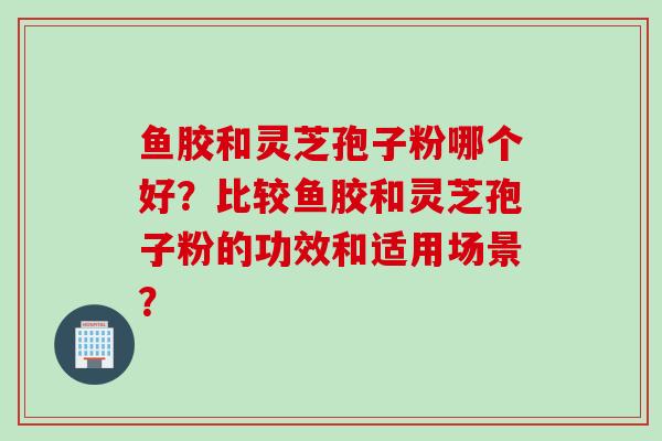 鱼胶和灵芝孢子粉哪个好？比较鱼胶和灵芝孢子粉的功效和适用场景？