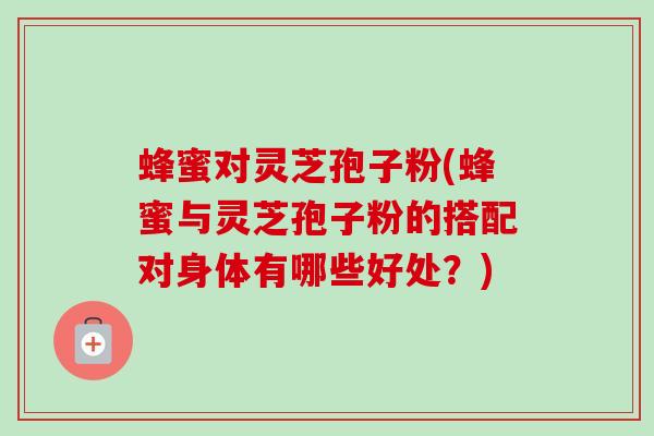 蜂蜜对灵芝孢子粉(蜂蜜与灵芝孢子粉的搭配对身体有哪些好处？)