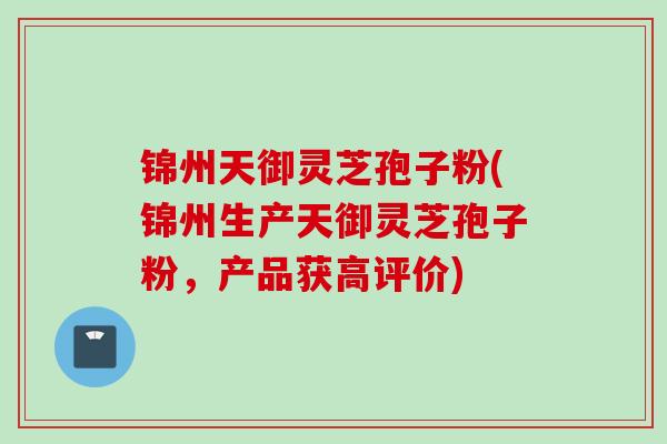 锦州天御灵芝孢子粉(锦州生产天御灵芝孢子粉，产品获高评价)
