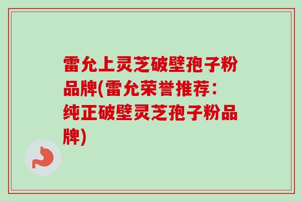 雷允上灵芝破壁孢子粉品牌(雷允荣誉推荐：纯正破壁灵芝孢子粉品牌)