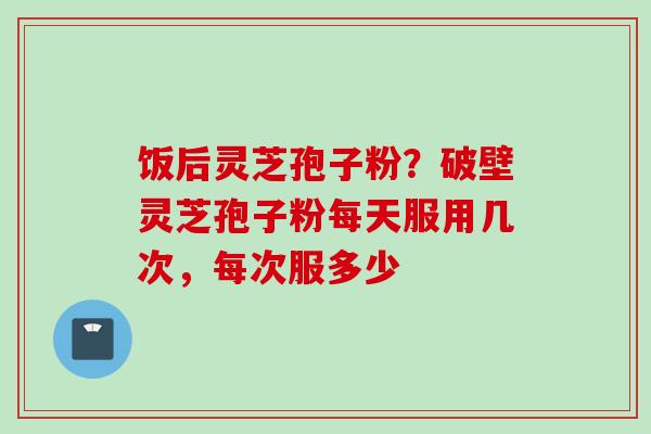 饭后灵芝孢子粉？破壁灵芝孢子粉每天服用几次，每次服多少