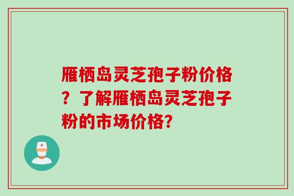 雁栖岛灵芝孢子粉价格？了解雁栖岛灵芝孢子粉的市场价格？