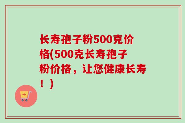 长寿孢子粉500克价格(500克长寿孢子粉价格，让您健康长寿！)