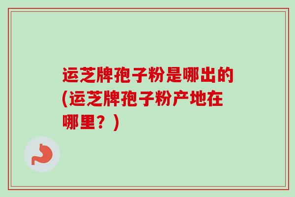 运芝牌孢子粉是哪出的(运芝牌孢子粉产地在哪里？)