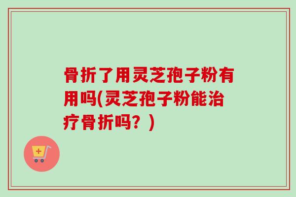 骨折了用灵芝孢子粉有用吗(灵芝孢子粉能治疗骨折吗？)