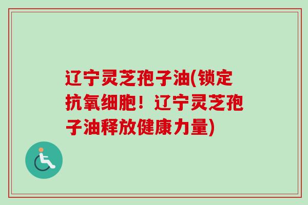 辽宁灵芝孢子油(锁定抗氧细胞！辽宁灵芝孢子油释放健康力量)