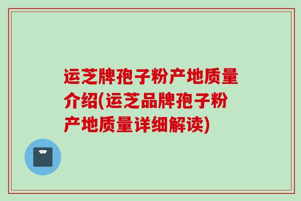运芝牌孢子粉产地质量介绍(运芝品牌孢子粉产地质量详细解读)