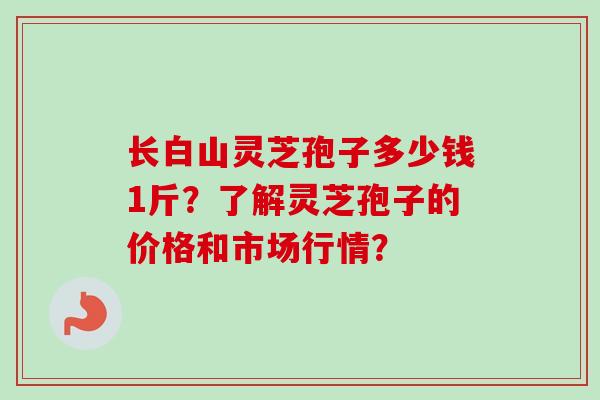 长白山灵芝孢子多少钱1斤？了解灵芝孢子的价格和市场行情？