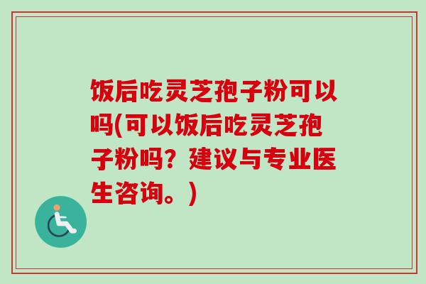 饭后吃灵芝孢子粉可以吗(可以饭后吃灵芝孢子粉吗？建议与专业医生咨询。)