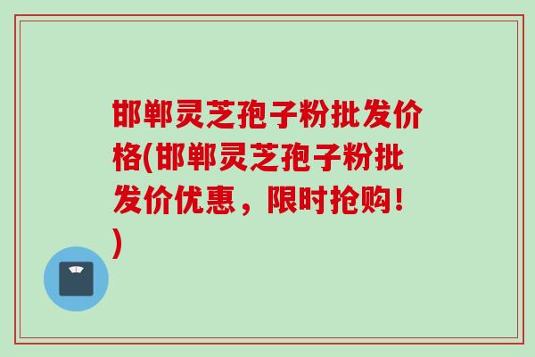 邯郸灵芝孢子粉批发价格(邯郸灵芝孢子粉批发价优惠，限时抢购！)