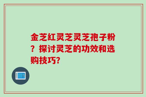 金芝红灵芝灵芝孢子粉？探讨灵芝的功效和选购技巧？
