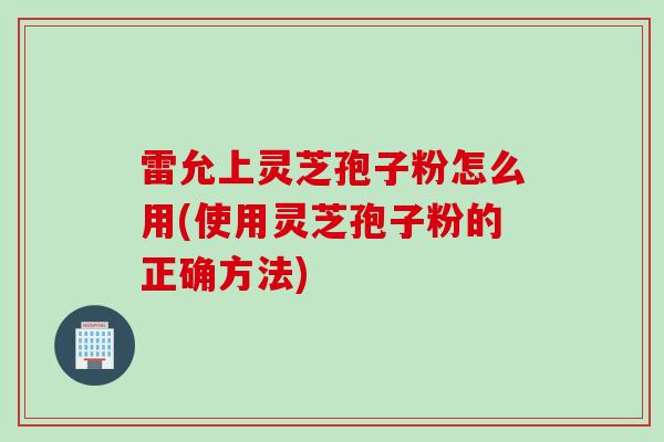 雷允上灵芝孢子粉怎么用(使用灵芝孢子粉的正确方法)