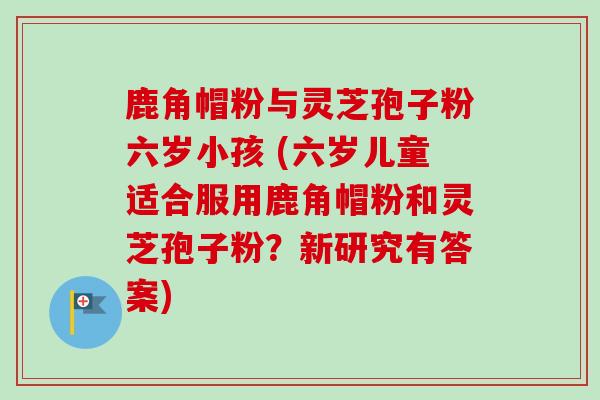 鹿角帽粉与灵芝孢子粉六岁小孩 (六岁儿童适合服用鹿角帽粉和灵芝孢子粉？新研究有答案)