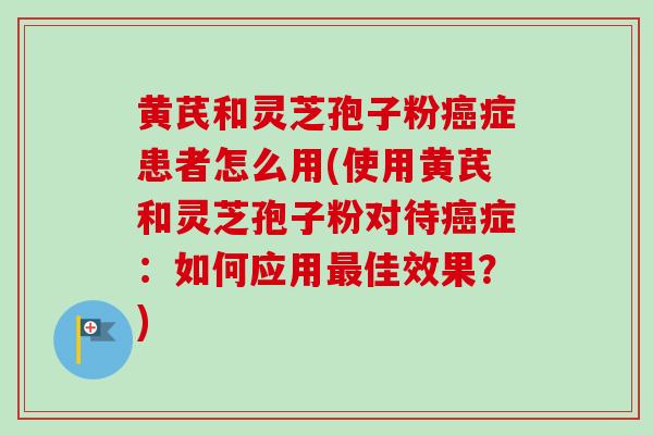 黄芪和灵芝孢子粉癌症患者怎么用(使用黄芪和灵芝孢子粉对待癌症：如何应用最佳效果？)