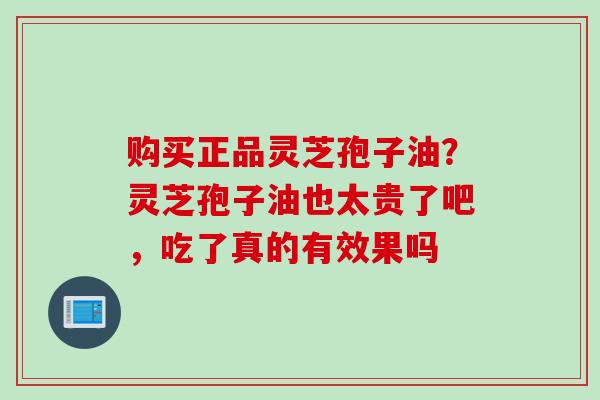 购买正品灵芝孢子油？灵芝孢子油也太贵了吧，吃了真的有效果吗