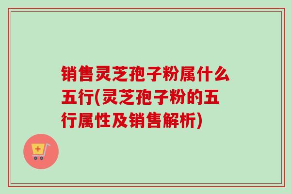 销售灵芝孢子粉属什么五行(灵芝孢子粉的五行属性及销售解析)