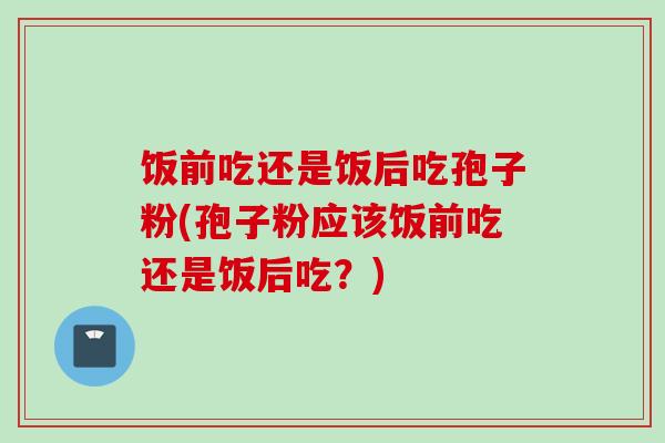 饭前吃还是饭后吃孢子粉(孢子粉应该饭前吃还是饭后吃？)