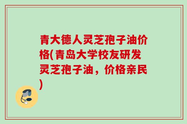 青大德人灵芝孢子油价格(青岛大学校友研发灵芝孢子油，价格亲民)
