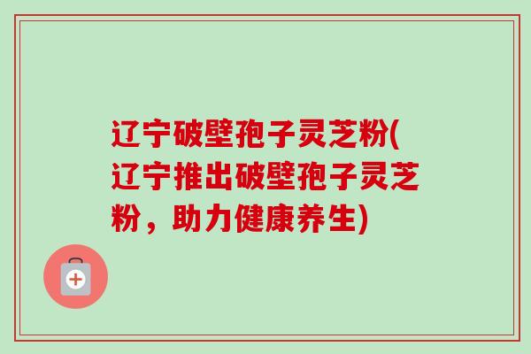 辽宁破壁孢子灵芝粉(辽宁推出破壁孢子灵芝粉，助力健康养生)