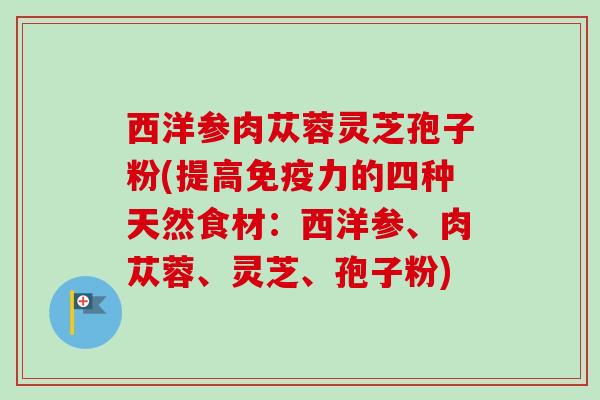 西洋参肉苁蓉灵芝孢子粉(提高免疫力的四种天然食材：西洋参、肉苁蓉、灵芝、孢子粉)