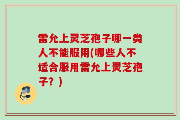 雷允上灵芝孢子哪一类人不能服用(哪些人不适合服用雷允上灵芝孢子？)