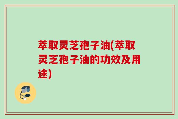 萃取灵芝孢子油(萃取灵芝孢子油的功效及用途)