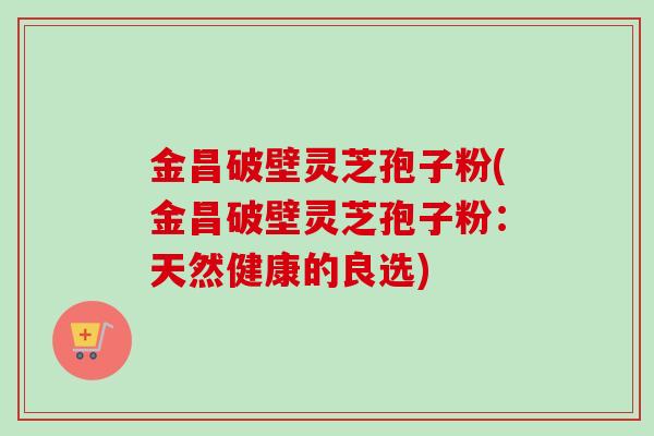 金昌破壁灵芝孢子粉(金昌破壁灵芝孢子粉：天然健康的良选)