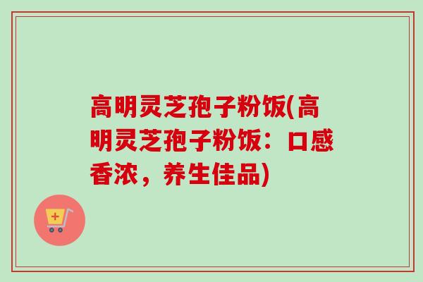 高明灵芝孢子粉饭(高明灵芝孢子粉饭：口感香浓，养生佳品)