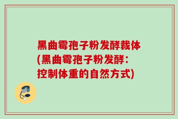 黑曲霉孢子粉发酵裁体(黑曲霉孢子粉发酵：控制体重的自然方式)