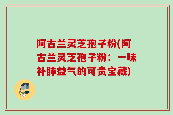 阿古兰灵芝孢子粉(阿古兰灵芝孢子粉：一味补肺益气的可贵宝藏)