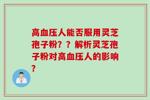 高血压人能否服用灵芝孢子粉？？解析灵芝孢子粉对高血压人的影响？