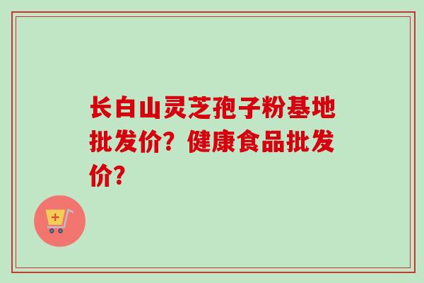 长白山灵芝孢子粉基地批发价？健康食品批发价？