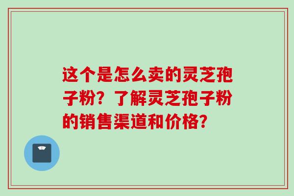 这个是怎么卖的灵芝孢子粉？了解灵芝孢子粉的销售渠道和价格？