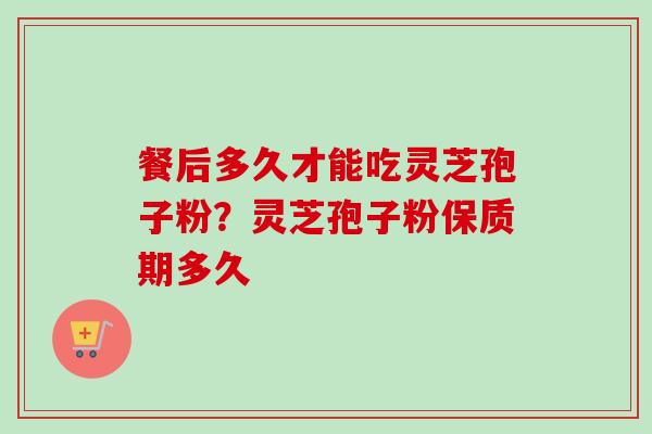 餐后多久才能吃灵芝孢子粉？灵芝孢子粉保质期多久