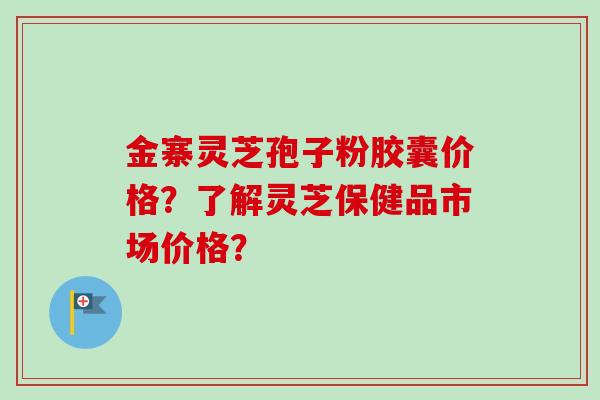 金寨灵芝孢子粉胶囊价格？了解灵芝保健品市场价格？
