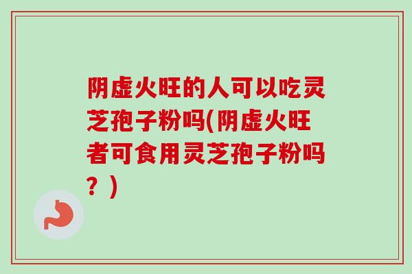阴虚火旺的人可以吃灵芝孢子粉吗(阴虚火旺者可食用灵芝孢子粉吗？)