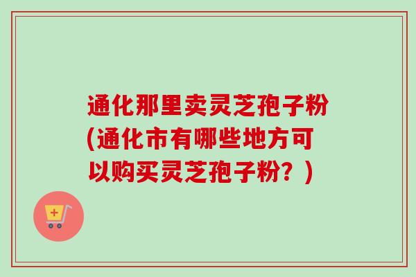 通化那里卖灵芝孢子粉(通化市有哪些地方可以购买灵芝孢子粉？)