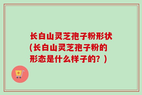 长白山灵芝孢子粉形状(长白山灵芝孢子粉的形态是什么样子的？)