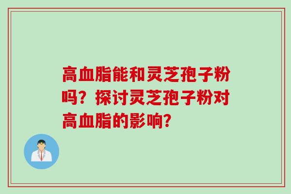 高血脂能和灵芝孢子粉吗？探讨灵芝孢子粉对高血脂的影响？