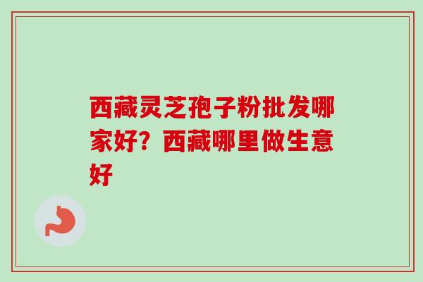 西藏灵芝孢子粉批发哪家好？西藏哪里做生意好