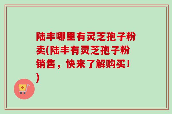 陆丰哪里有灵芝孢子粉卖(陆丰有灵芝孢子粉销售，快来了解购买！)