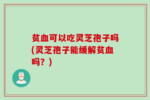 贫血可以吃灵芝孢子吗(灵芝孢子能缓解贫血吗？)