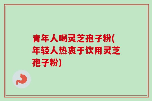 青年人喝灵芝孢子粉(年轻人热衷于饮用灵芝孢子粉)