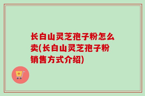 长白山灵芝孢子粉怎么卖(长白山灵芝孢子粉销售方式介绍)