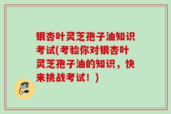 银杏叶灵芝孢子油知识考试(考验你对银杏叶灵芝孢子油的知识，快来挑战考试！)