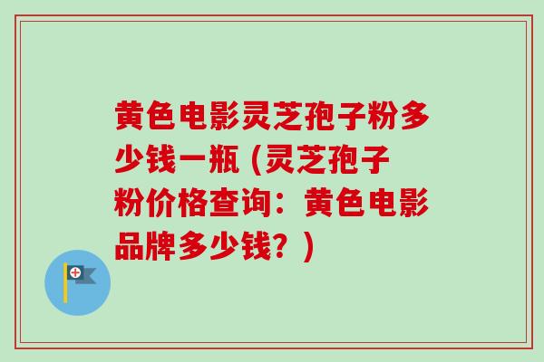 黄色电影灵芝孢子粉多少钱一瓶 (灵芝孢子粉价格查询：黄色电影品牌多少钱？)