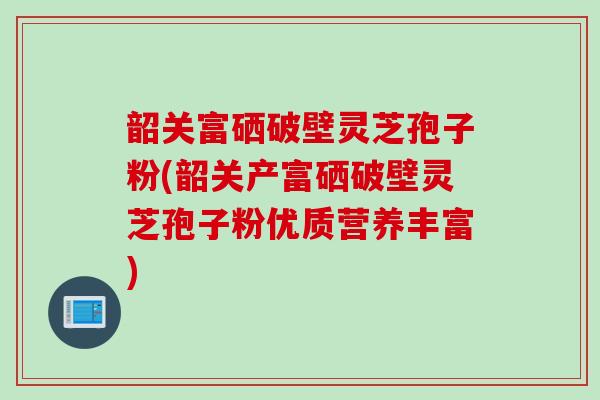 韶关富硒破壁灵芝孢子粉(韶关产富硒破壁灵芝孢子粉优质营养丰富)