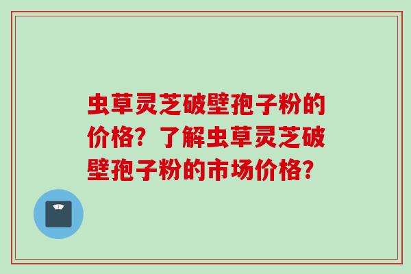 虫草灵芝破壁孢子粉的价格？了解虫草灵芝破壁孢子粉的市场价格？